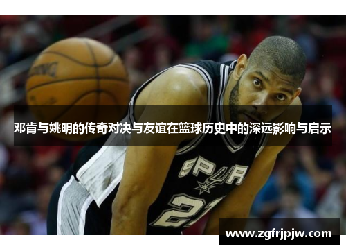 邓肯与姚明的传奇对决与友谊在篮球历史中的深远影响与启示