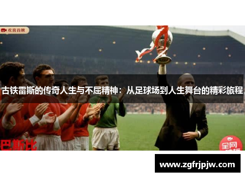古铁雷斯的传奇人生与不屈精神：从足球场到人生舞台的精彩旅程